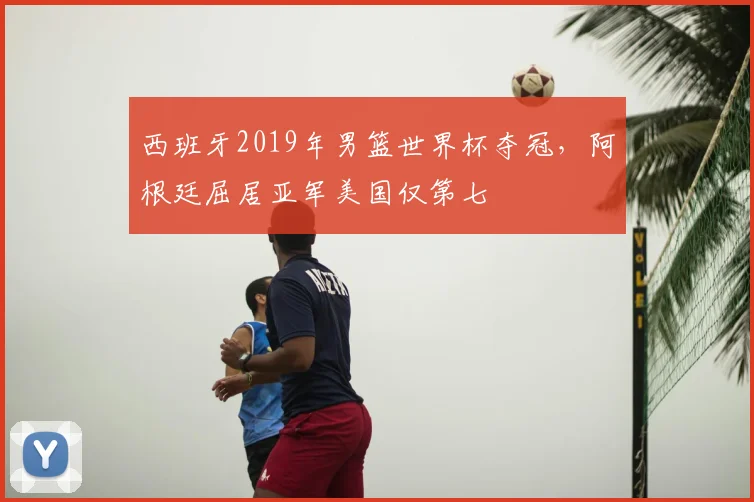 西班牙2019年男篮世界杯夺冠，阿根廷屈居亚军美国仅第七