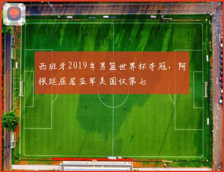 西班牙2019年男篮世界杯夺冠，阿根廷屈居亚军美国仅第七