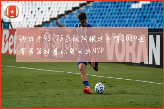 西班牙95-75击败阿根廷夺得2019世界男篮杯鲁比奥当选MVP