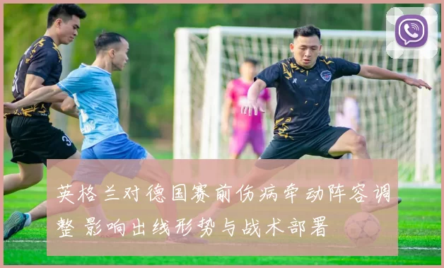 英格兰对德国赛前伤病牵动阵容调整 影响出线形势与战术部署