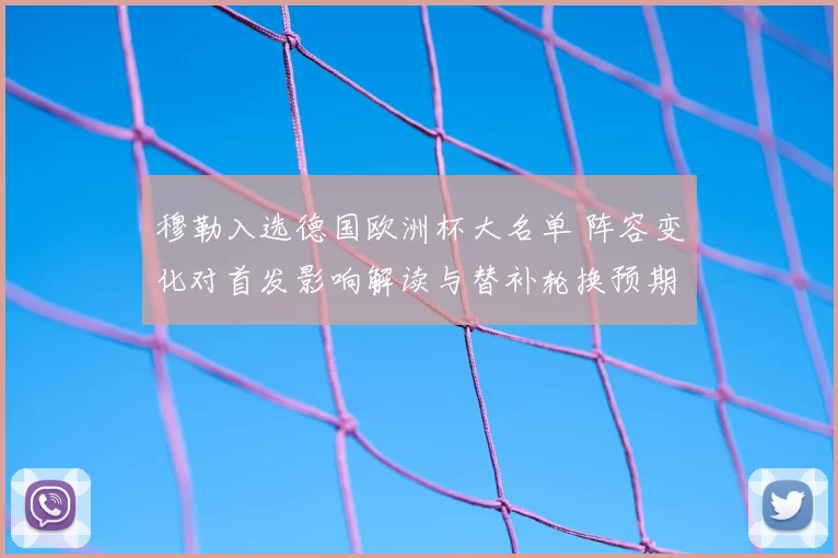 穆勒入选德国欧洲杯大名单 阵容变化对首发影响解读与替补轮换预期